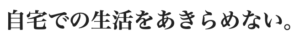 自宅での生活をあきらめない。